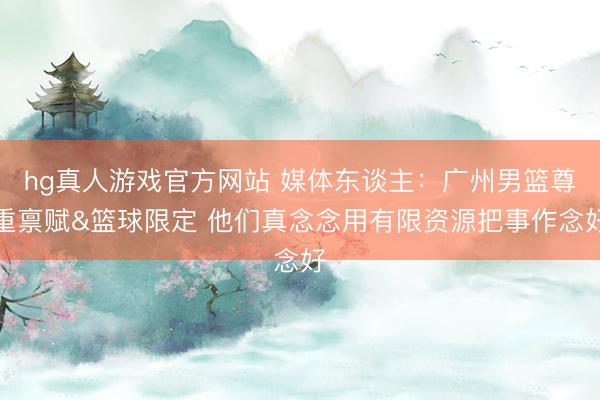 hg真人游戏官方网站 媒体东谈主：广州男篮尊重禀赋&篮球限定 他们真念念用有限资源把事作念好