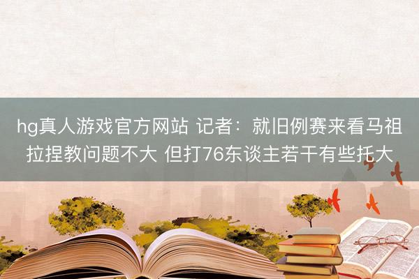 hg真人游戏官方网站 记者:就旧例赛来看马祖拉捏教问题不大 但打76东谈主若干有些托大