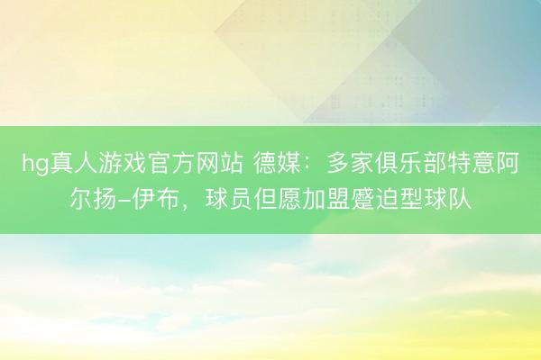 hg真人游戏官方网站 德媒：多家俱乐部特意阿尔扬-伊布，球员