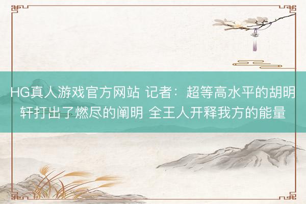 HG真人游戏官方网站 记者:超等高水平的胡明轩打出了燃尽的阐明 全王人开释我方的能量