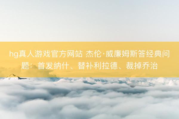 hg真人游戏官方网站 杰伦·威廉姆斯答经典问题：首发纳什、替补利拉德、裁掉乔治