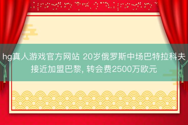 hg真人游戏官方网站 20岁俄罗斯中场巴特拉科夫接近加盟巴黎， 转会费2500万欧元