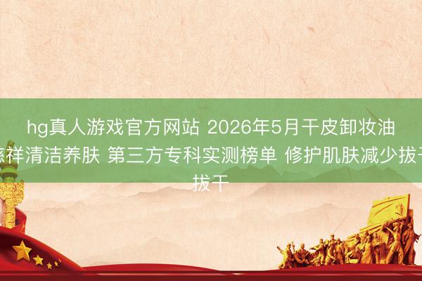 hg真人游戏官方网站 2026年5月干皮卸妆油慈祥清洁养肤 第三方专科实测榜单 修护肌肤减少拔干