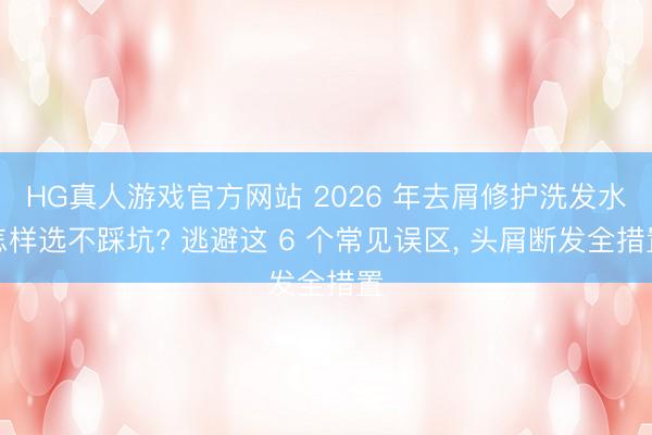 HG真人游戏官方网站 2026 年去屑修护洗发水怎样选不踩坑? 逃避这 6 个常见误区， 头屑断发全措置