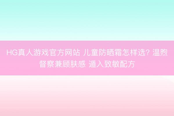 HG真人游戏官方网站 儿童防晒霜怎样选? 温煦督察兼顾肤感 遁入致敏配方